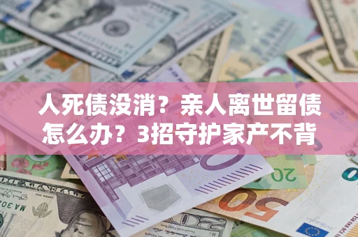 武汉人死债没消？亲人离世留债怎么办？3招守护家产不背锅
