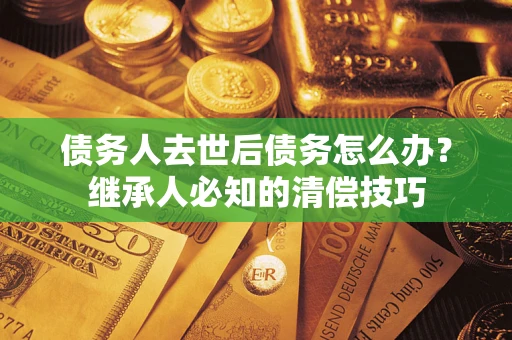 武汉债务人去世后债务怎么办？继承人必知的清偿技巧